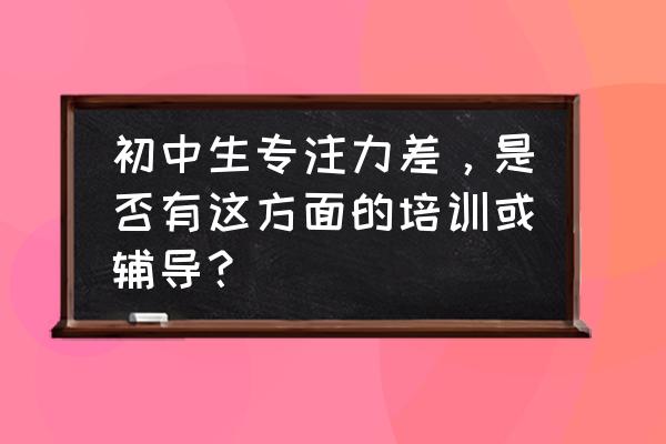 中学生提升注意力的训练 初中生专注力差，是否有这方面的培训或辅导？