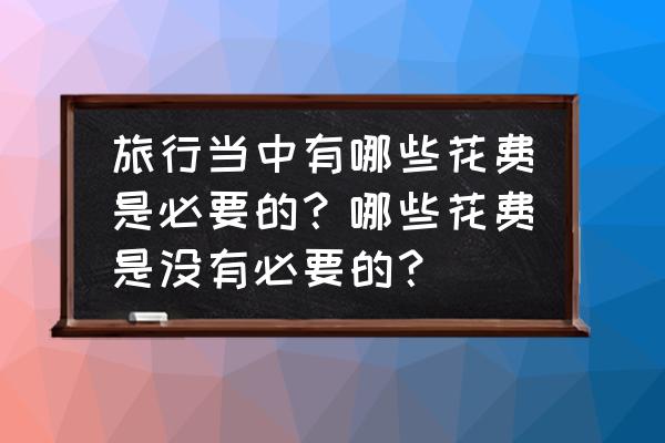 目前的旅游保险有哪几种 旅行当中有哪些花费是必要的？哪些花费是没有必要的？