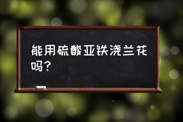 硫酸亚铁改善土壤碱性的方法 能用硫酸亚铁浇兰花吗？