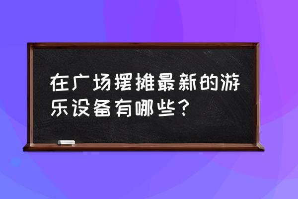 微信小游戏三维蹦蹦跳 在广场摆摊最新的游乐设备有哪些？