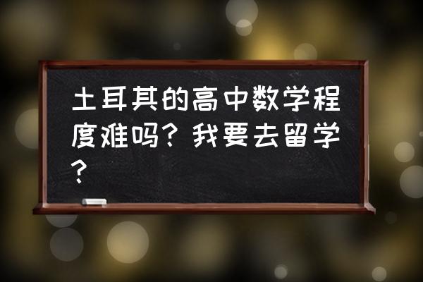 去土耳其留学要带什么 土耳其的高中数学程度难吗？我要去留学？