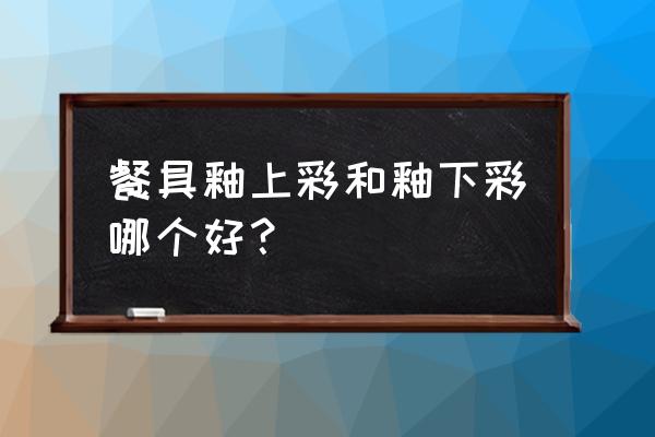 瓷器的餐具釉上彩好还是釉下彩好 餐具釉上彩和釉下彩哪个好？