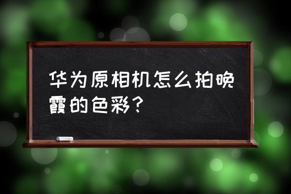 华为手机如何拍夕阳晚霞 华为原相机怎么拍晚霞的色彩？