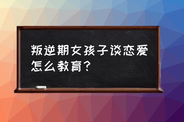 青春期叛逆期的女孩该怎么教育 叛逆期女孩子谈恋爱怎么教育？