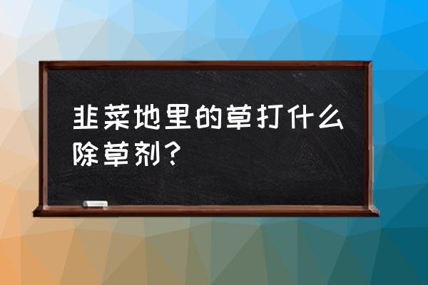 韭菜除草剂大全 韭菜地里的草打什么除草剂？