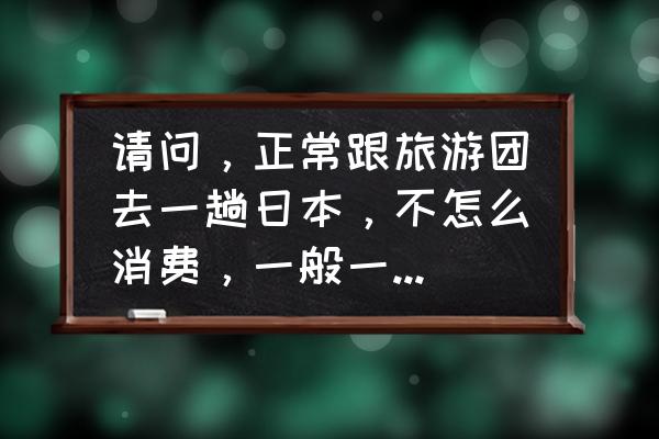 去日本跟团多少钱 请问，正常跟旅游团去一趟日本，不怎么消费，一般一个人费用大概需要多少？