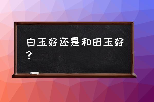 白玉最好吗 白玉好还是和田玉好？