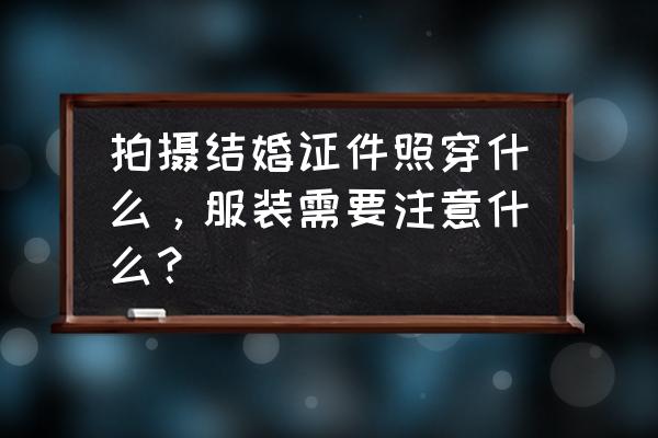 夏天拍婚纱照女生需要准备什么 拍摄结婚证件照穿什么，服装需要注意什么？