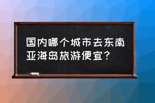 去东南亚国家旅游要多少钱 国内哪个城市去东南亚海岛旅游便宜？