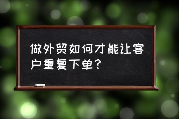 外贸产品订单怎么编辑 做外贸如何才能让客户重复下单？