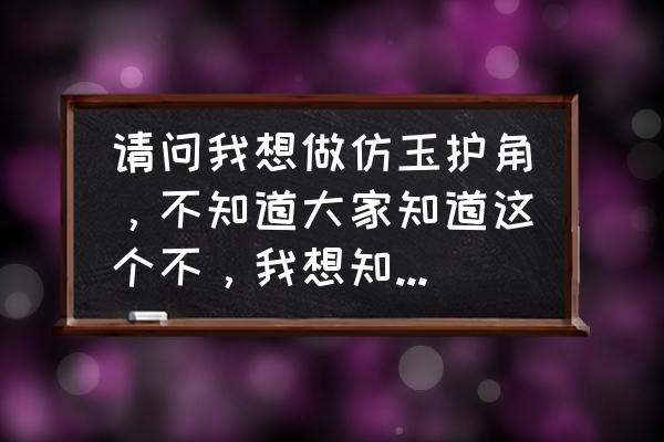 仿玉用什么制作 请问我想做仿玉护角，不知道大家知道这个不，我想知道这个东西怎么样，今后有没有市场？