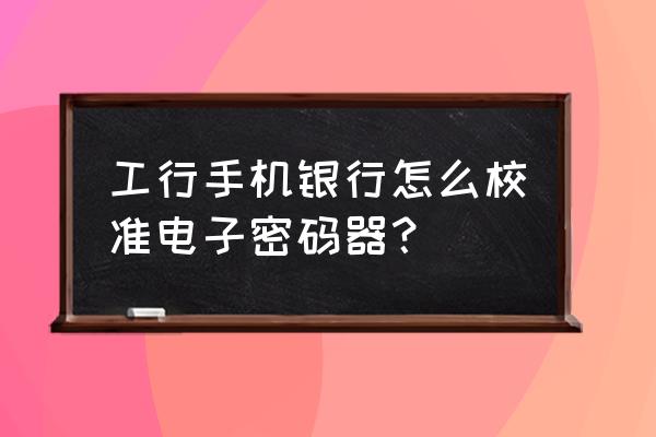 如何修改工商手机银行的登录密码 工行手机银行怎么校准电子密码器？