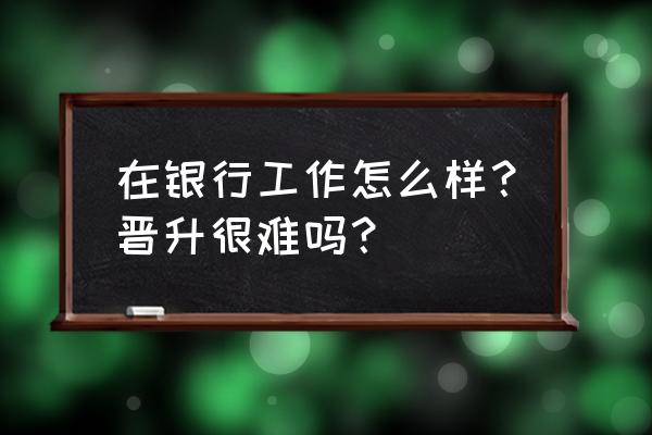 优秀银行员工如何看待自己的工作 在银行工作怎么样？晋升很难吗？