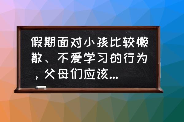 孩子假期不写作业怎么办 假期面对小孩比较懒散、不爱学习的行为，父母们应该怎样应对？