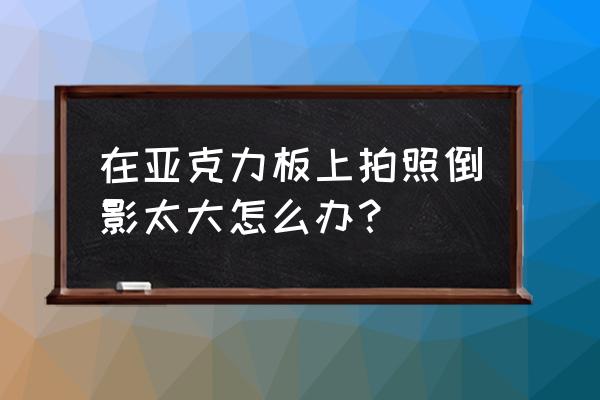 设备图倒影效果制作教程 在亚克力板上拍照倒影太大怎么办？