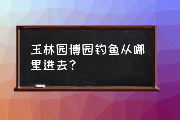 玉林园博园游玩的攻略 玉林园博园钓鱼从哪里进去？