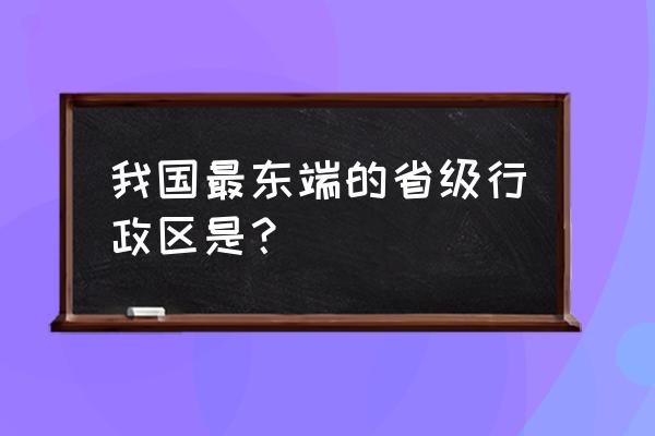 我国的最东端位于哪里 我国最东端的省级行政区是？