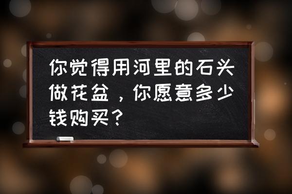 高沙多肉配土 你觉得用河里的石头做花盆，你愿意多少钱购买？