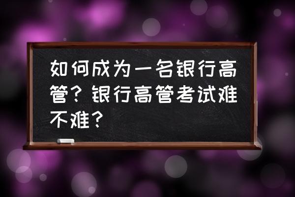 银行高管考试题 如何成为一名银行高管？银行高管考试难不难？