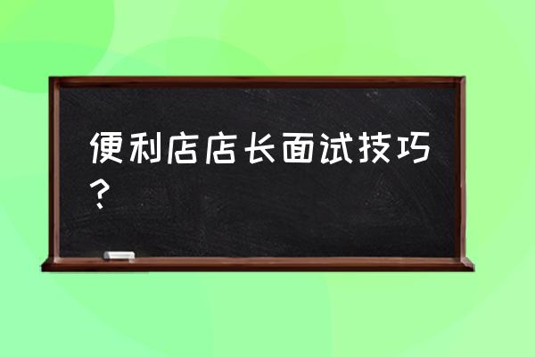 应聘店长技巧和注意事项 便利店店长面试技巧？