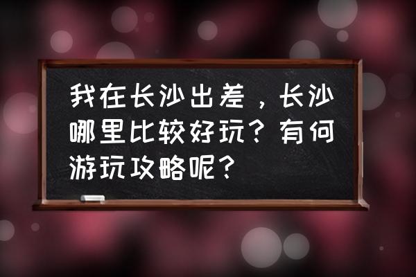 长沙旅游必去景点攻略大全 我在长沙出差，长沙哪里比较好玩？有何游玩攻略呢？