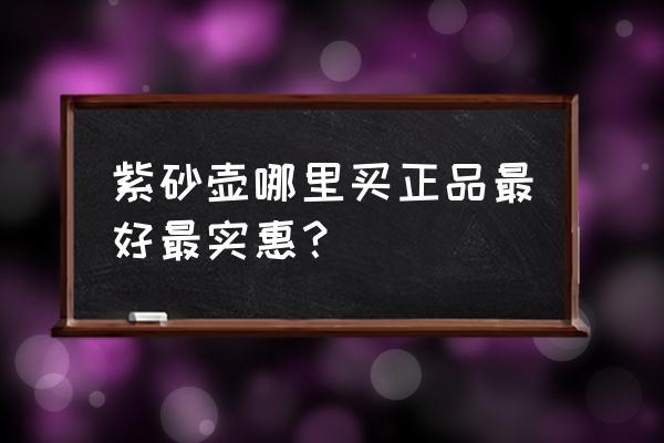 紫砂壶怎么买正品 紫砂壶哪里买正品最好最实惠？