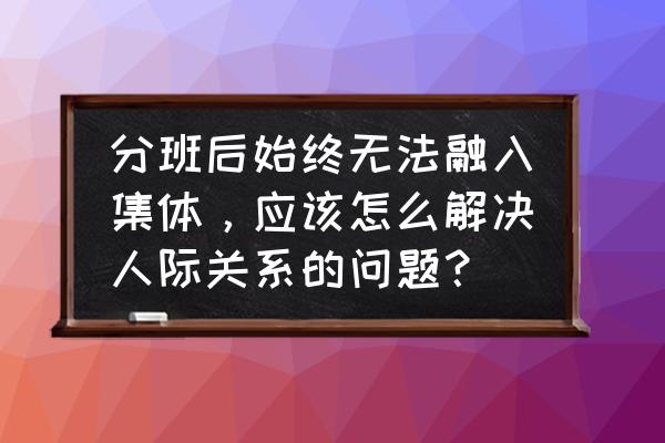 怎么快速融入团队 分班后始终无法融入集体，应该怎么解决人际关系的问题？