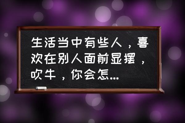 工作中容易较真怎么改进 生活当中有些人，喜欢在别人面前显摆，吹牛，你会怎么应对？