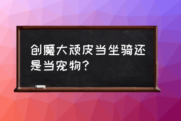 创魔顽皮熔岩的饲料配方 创魔大顽皮当坐骑还是当宠物？