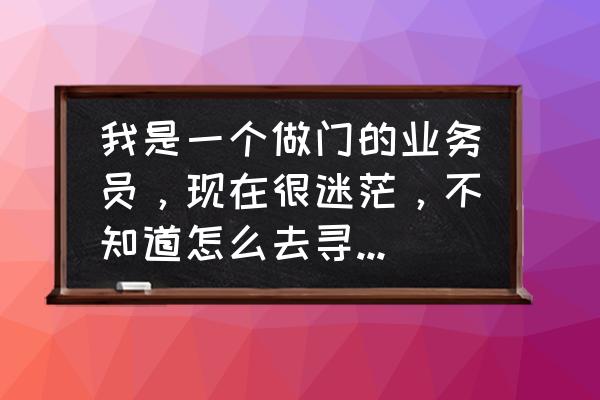 业务员不找客户怎么办 我是一个做门的业务员，现在很迷茫，不知道怎么去寻找客户，求指教啊，我非常喜欢这个行业？