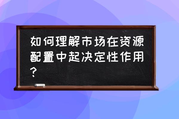 市场在资源配置中的地位和作用 如何理解市场在资源配置中起决定性作用？