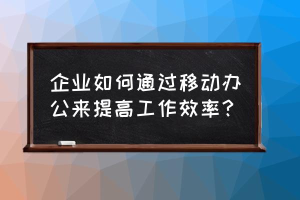 如何提高工作准确性和效率 企业如何通过移动办公来提高工作效率？