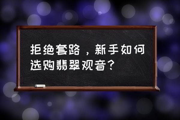 翡翠观音怎么选才是最好的 拒绝套路，新手如何选购翡翠观音？