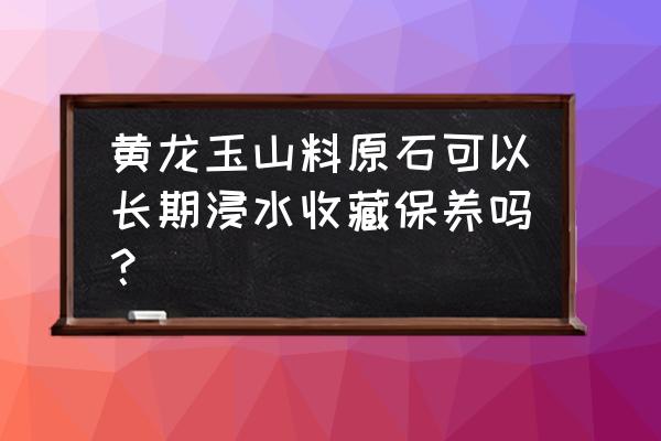 黄龙玉的正确保养方法 黄龙玉山料原石可以长期浸水收藏保养吗？