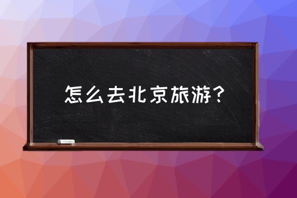 北京旅游5天4晚攻略最新版 怎么去北京旅游？