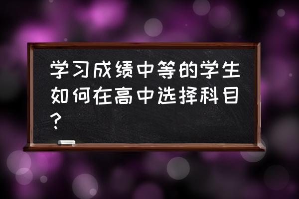 孩子学习中等怎么提升成绩 学习成绩中等的学生如何在高中选择科目？