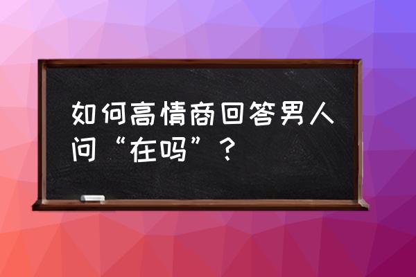 你还在加班吗怎么回复 如何高情商回答男人问“在吗”？