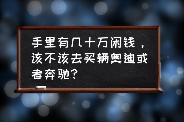 几十万闲钱放哪里收益高 手里有几十万闲钱，该不该去买辆奥迪或者奔驰？