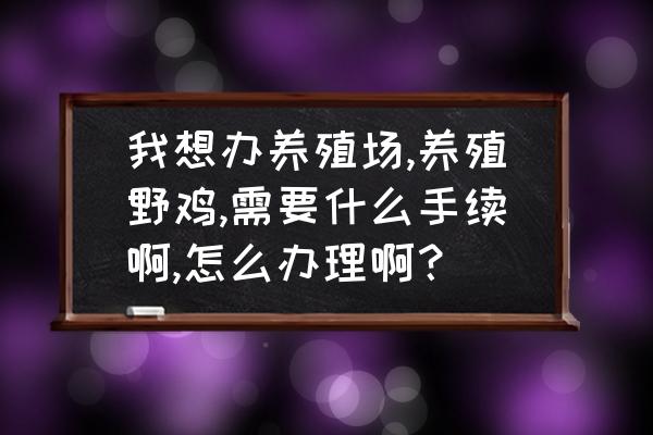 养殖场需要办理什么手续和证件 我想办养殖场,养殖野鸡,需要什么手续啊,怎么办理啊？