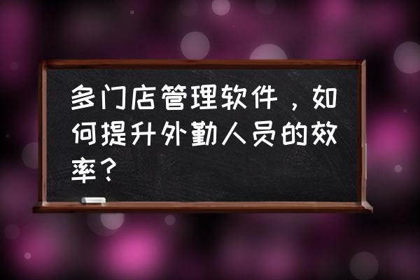 外勤管理软件是什么 多门店管理软件，如何提升外勤人员的效率？