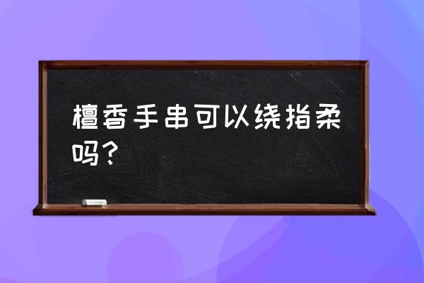 正宗檀香手串怎么盘 檀香手串可以绕指柔吗？