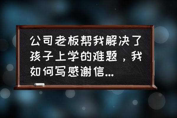 企业表扬信范文 公司老板帮我解决了孩子上学的难题，我如何写感谢信感谢他？