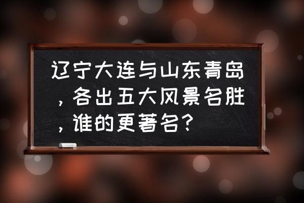 青岛好玩的景点有哪些 辽宁大连与山东青岛，各出五大风景名胜，谁的更著名？